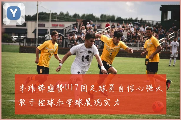 李玮锋盛赞U17国足球员自信心强大敢于控球和带球展现实力