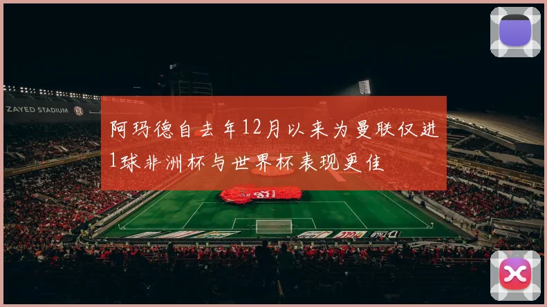 阿玛德自去年12月以来为曼联仅进1球非洲杯与世界杯表现更佳