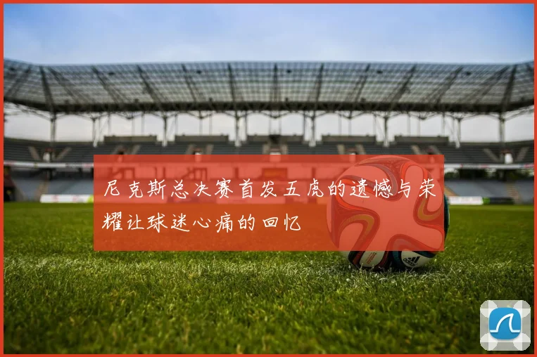 尼克斯总决赛首发五虎的遗憾与荣耀让球迷心痛的回忆