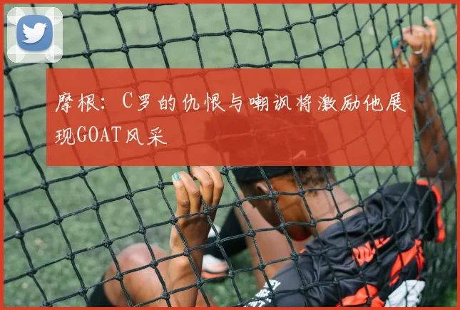摩根：C罗的仇恨与嘲讽将激励他展现GOAT风采
