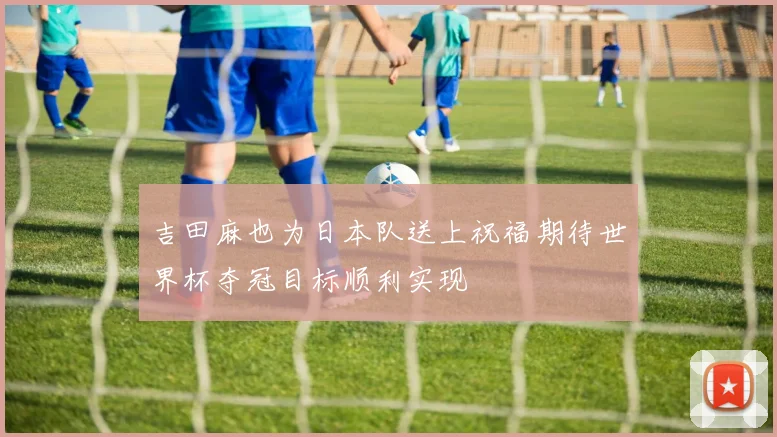 吉田麻也为日本队送上祝福期待世界杯夺冠目标顺利实现