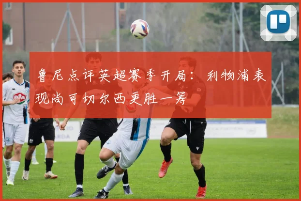 鲁尼点评英超赛季开局：利物浦表现尚可切尔西更胜一筹
