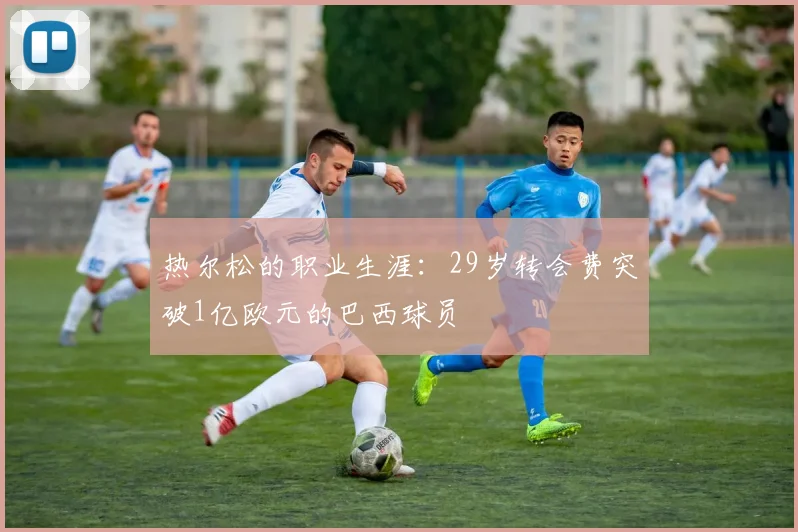 热尔松的职业生涯：29岁转会费突破1亿欧元的巴西球员
