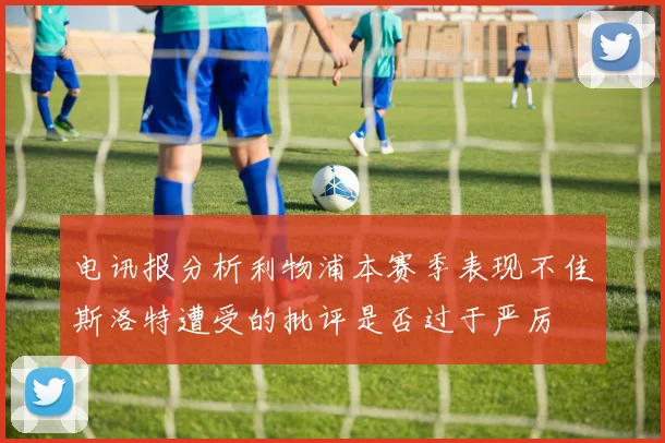 电讯报分析利物浦本赛季表现不佳斯洛特遭受的批评是否过于严厉