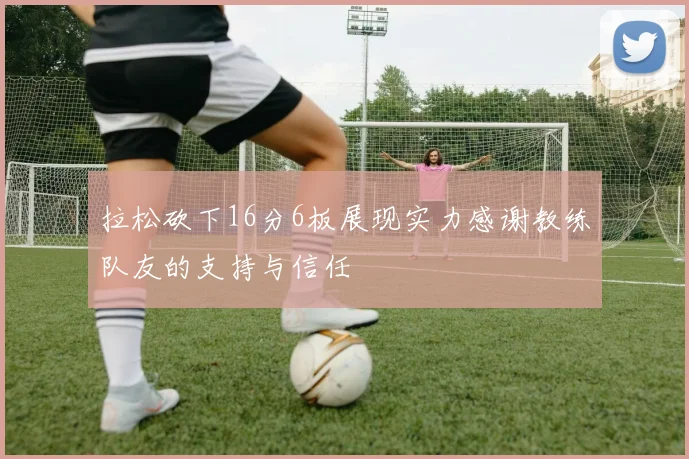 拉松砍下16分6板展现实力感谢教练队友的支持与信任