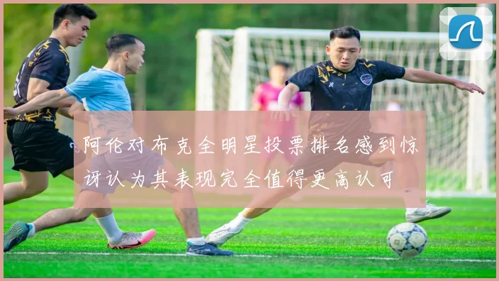 阿伦对布克全明星投票排名感到惊讶认为其表现完全值得更高认可