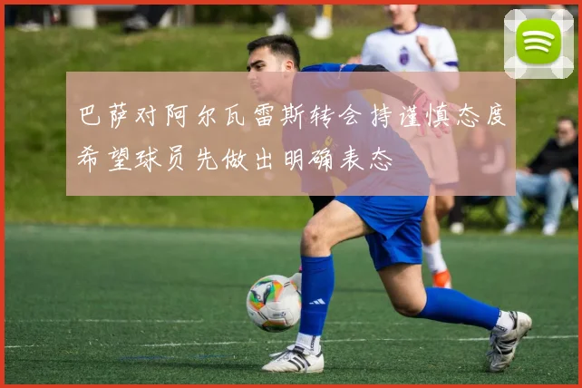 巴萨对阿尔瓦雷斯转会持谨慎态度希望球员先做出明确表态