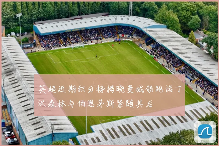英超近期积分榜揭晓曼城领跑诺丁汉森林与伯恩茅斯紧随其后