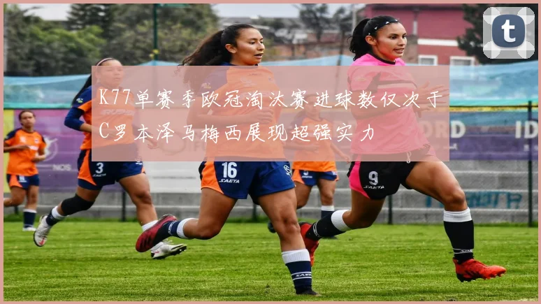 K77单赛季欧冠淘汰赛进球数仅次于C罗本泽马梅西展现超强实力