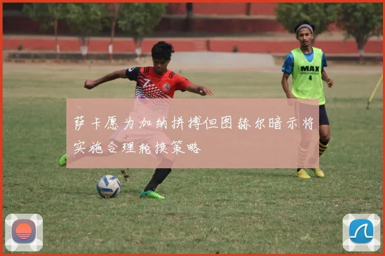 萨卡愿为加纳拼搏但图赫尔暗示将实施合理轮换策略