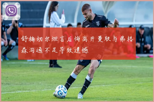 舒梅切尔坦言后悔离开曼联与弗格森沟通不足导致遗憾