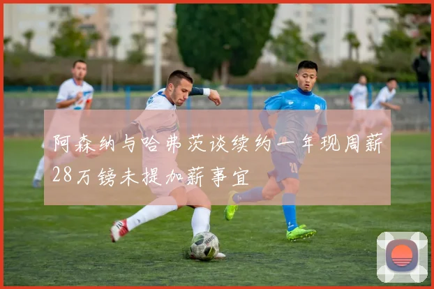 阿森纳与哈弗茨谈续约一年现周薪28万镑未提加薪事宜