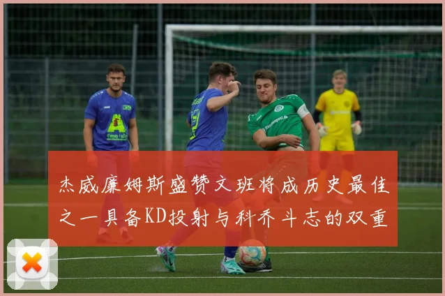 杰威廉姆斯盛赞文班将成历史最佳之一具备KD投射与科乔斗志的双重优势