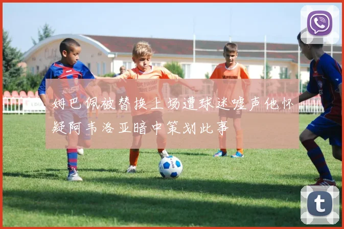 姆巴佩被替换上场遭球迷嘘声他怀疑阿韦洛亚暗中策划此事