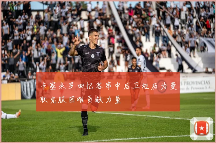 卡塞米罗回忆客串中后卫经历为曼联克服困难贡献力量