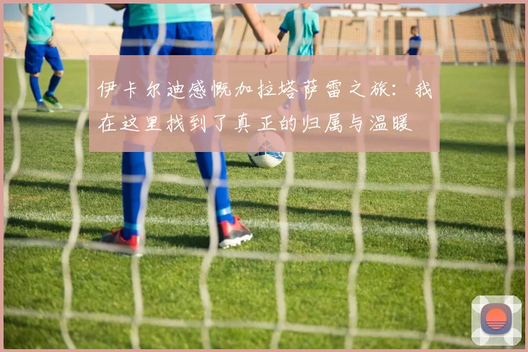 伊卡尔迪感慨加拉塔萨雷之旅：我在这里找到了真正的归属与温暖