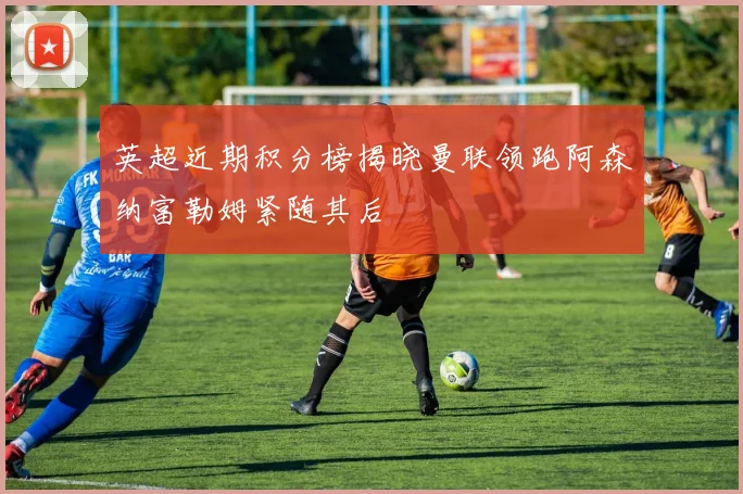 英超近期积分榜揭晓曼联领跑阿森纳富勒姆紧随其后