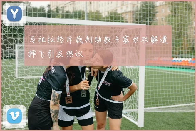 马祖拉怒斥裁判助教卡塞尔劝解遭摔飞引发热议