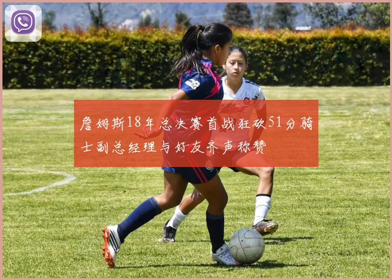 詹姆斯18年总决赛首战狂砍51分骑士副总经理与好友齐声称赞