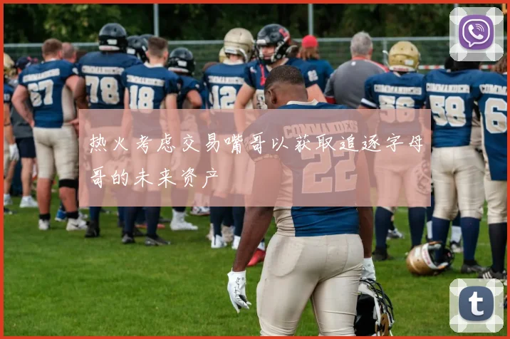 热火考虑交易嘴哥以获取追逐字母哥的未来资产