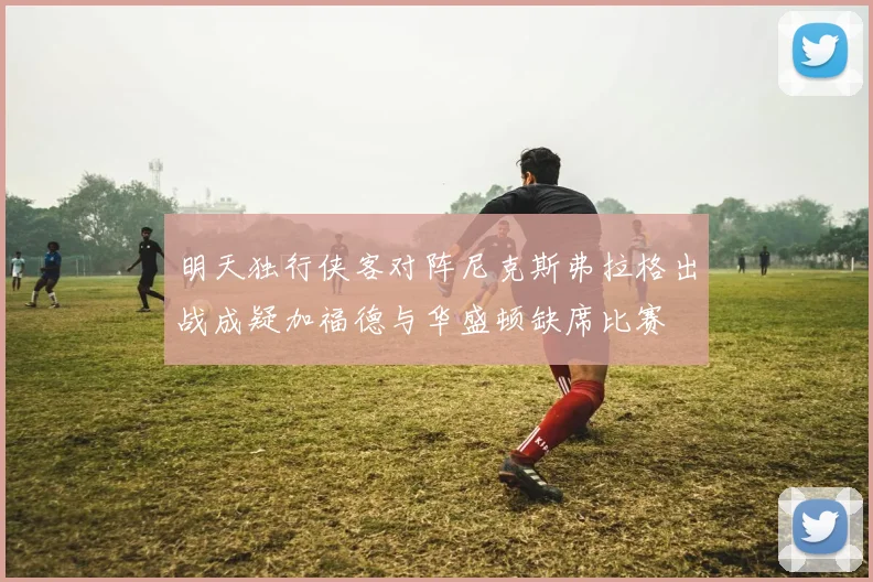 明天独行侠客对阵尼克斯弗拉格出战成疑加福德与华盛顿缺席比赛