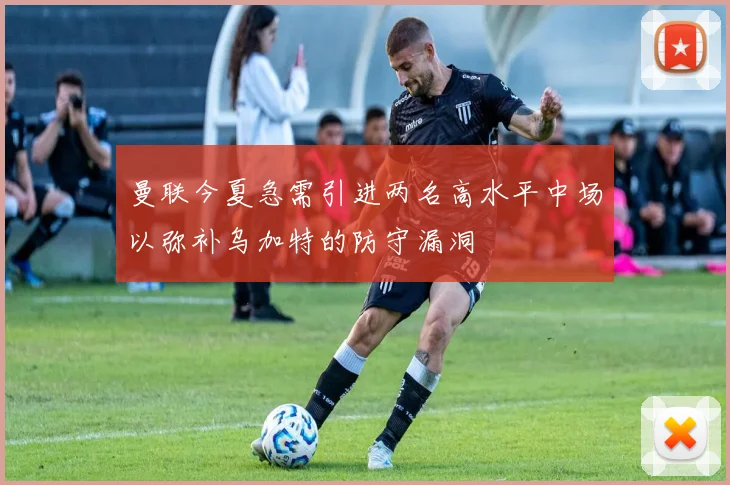 曼联今夏急需引进两名高水平中场以弥补乌加特的防守漏洞