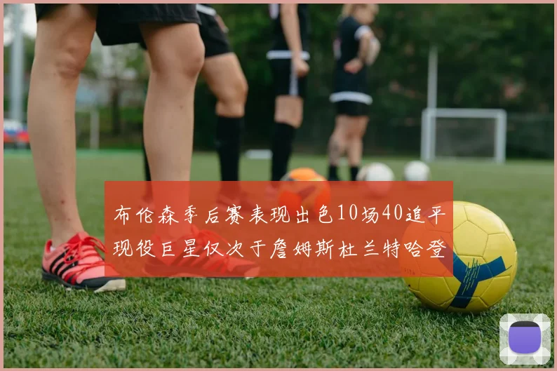 布伦森季后赛表现出色10场40追平现役巨星仅次于詹姆斯杜兰特哈登