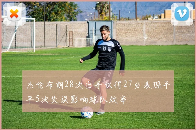 杰伦布朗28次出手仅得27分表现平平5次失误影响球队效率