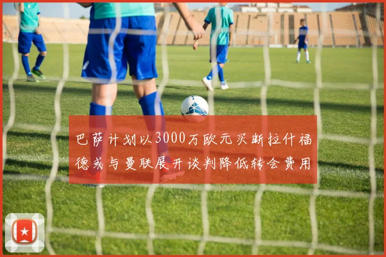 巴萨计划以3000万欧元买断拉什福德或与曼联展开谈判降低转会费用