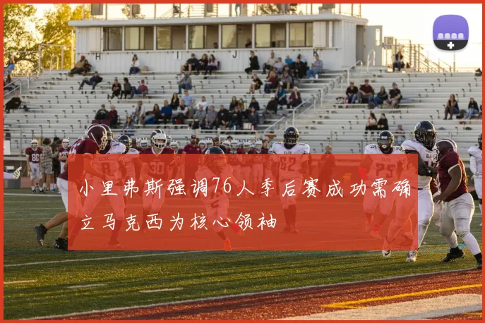 小里弗斯强调76人季后赛成功需确立马克西为核心领袖