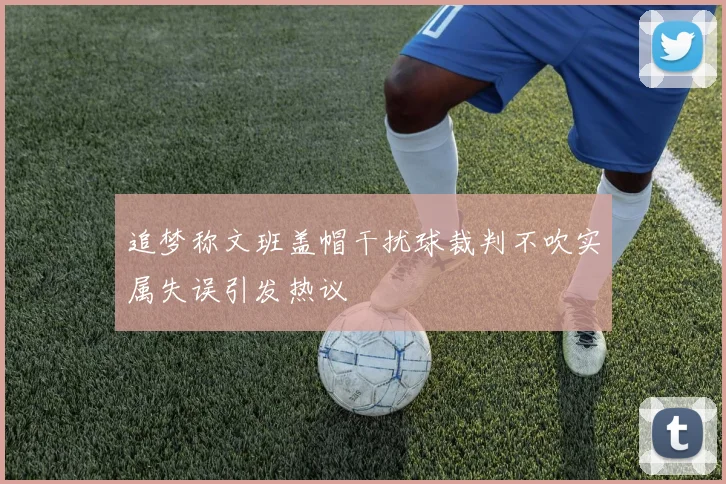 追梦称文班盖帽干扰球裁判不吹实属失误引发热议